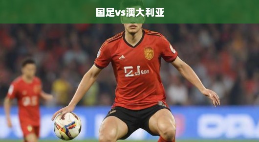 国足迎战澳大利亚，期待与挑战并存的关键战役