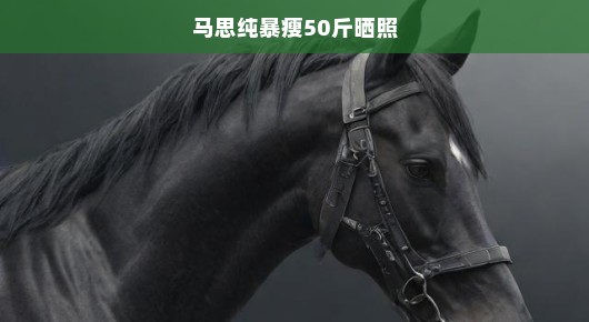 马思纯暴瘦50斤晒照，重塑魅力之旅