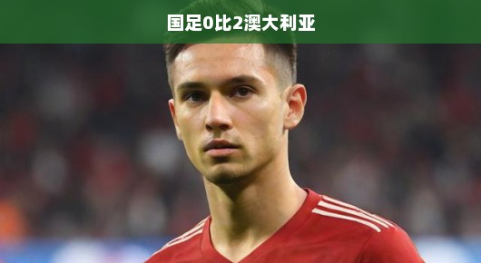 国足面临挑战，0比2不敌澳大利亚