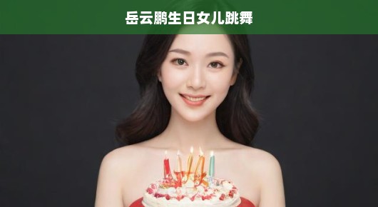 岳云鹏生日女儿跳舞，温馨瞬间感动全网！