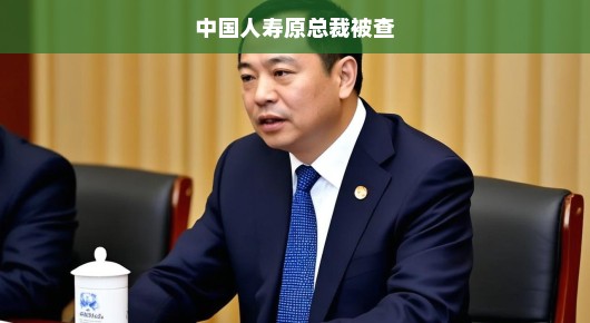 中国人寿原总裁被查，行业震动，未来走向引人关注