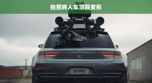 拍照背后的惊险瞬间，车顶踩踏变形记