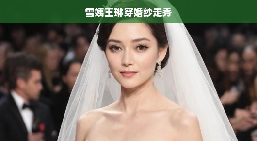 雪姨王琳惊艳全场，穿婚纱走秀成焦点