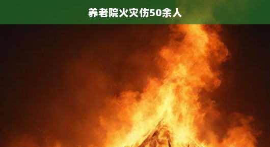 紧急关注，养老院火灾致50余人受伤事件