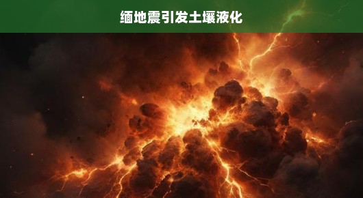 缅地震引发土壤液化，灾难的连锁反应与应对措施