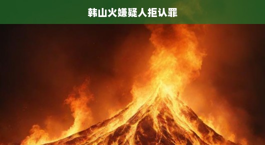 韩山火案嫌疑人拒认罪，真相扑朔迷离