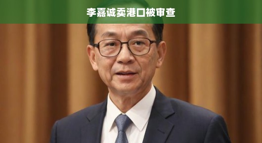 李嘉诚卖港口遭遇审查，商业巨头面临新的挑战