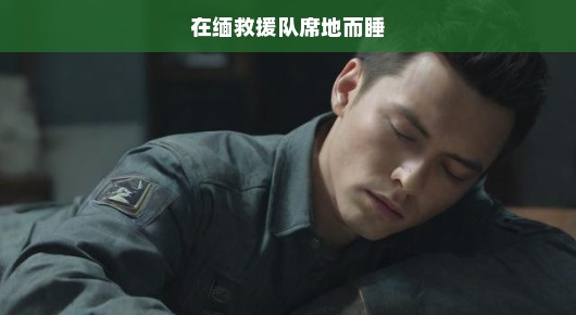 缅境救援英雄的无眠之夜，席地而睡，心系灾区