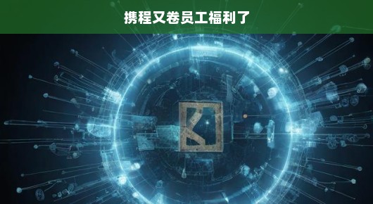 携程又卷员工福利了，掀起新一轮的福利风暴！