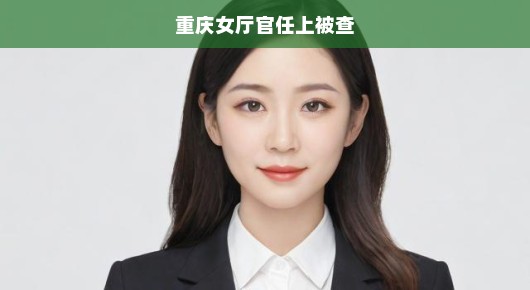 重庆女厅官任上被查，揭开权力背后的真相