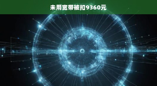 震惊！未使用宽带竟被扣除9360元，真相究竟如何？