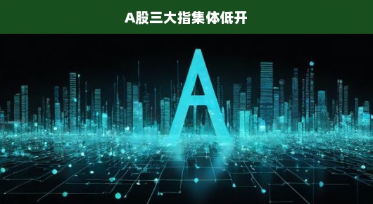A股三大指集体低开，市场走势分析与应对策略