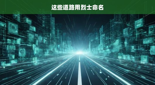 这些道路用烈士命名，铭记英雄，传承精神