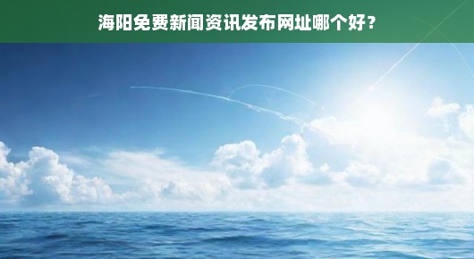海阳免费新闻资讯发布网址哪个更靠谱？我来告诉你几个好去处