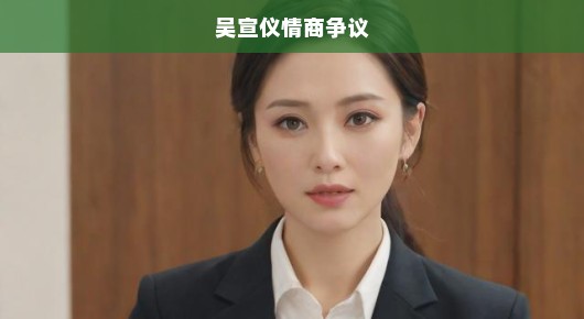 吴宣仪情商争议，公众眼中的误解与真实解读