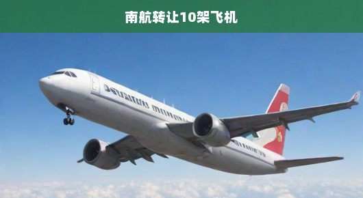 南航转让10架飞机，重磅交易背后的战略调整与未来发展展望