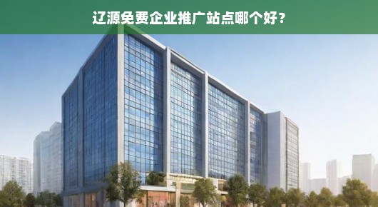 辽源免费企业推广站点哪个好？我的一些观察和体验