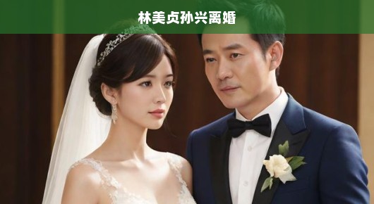 林美贞与孙兴的婚姻悲剧，离婚背后的故事