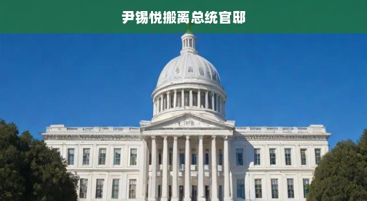 尹锡悦搬离总统官邸，背后隐藏的秘密与未来展望