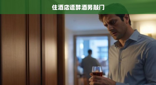 遭遇醉酒男敲门的惊魂之夜，酒店住宿的意外经历