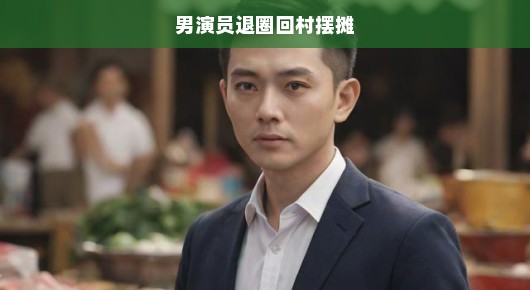 昔日璀璨之星，今日归乡摆摊—男演员的别样人生抉择