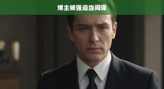 博主遭遇，被强迫当间谍的困境与挣扎