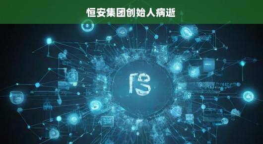恒安集团创始人逝世，缅怀一位商业巨擘的离去