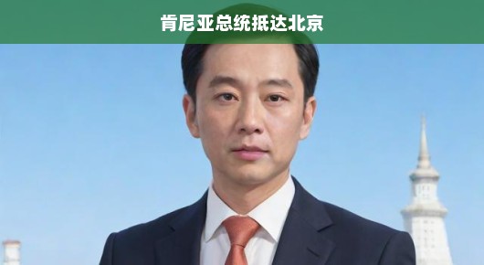 肯尼亚总统抵达北京，开启中非合作新篇章