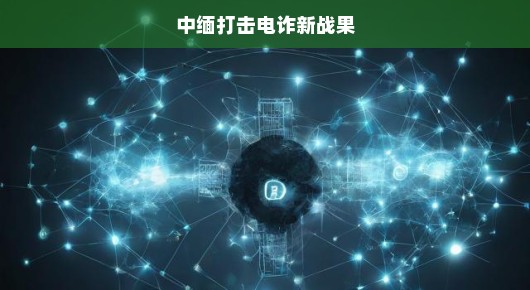 中缅打击电诈新战果，联手合作，守护民众安全