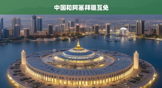 中国和阿塞拜疆互免签证，开启新时代合作大门