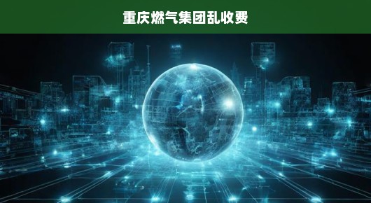 揭示真相，重庆燃气集团乱收费现象亟待整治