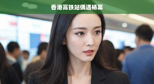 香港高铁站偶遇杨幂，那一刻的惊喜与狂热