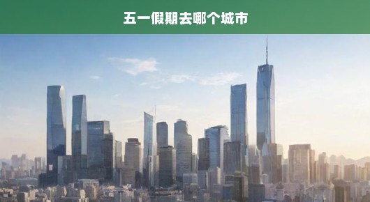 五一假期，你准备好去哪里了吗？探索最佳旅行城市的选择