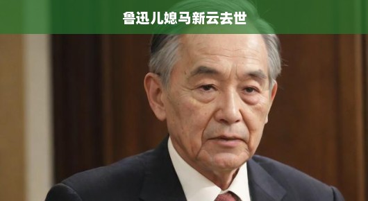 鲁迅儿媳马新云去世，深切缅怀与无尽哀思