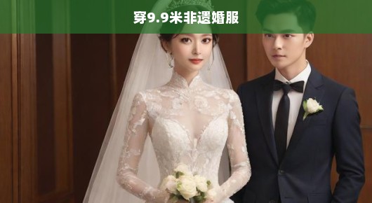 穿9.9米非遗婚服，一场传统与现代的浪漫交融