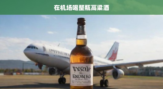 在机场喝整瓶高粱酒，一场冒险的狂欢
心跳加速！我在机场的疯狂高粱酒冒险之旅