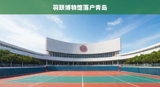 羽联博物馆落户青岛，羽毛球文化的新里程碑