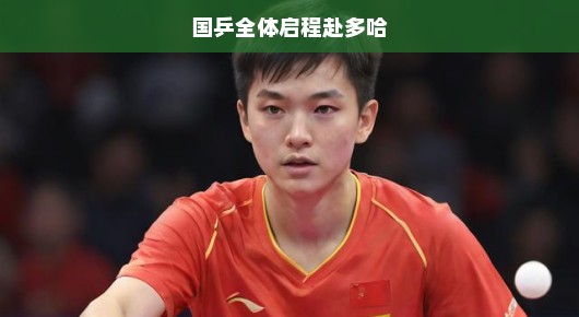 国乒健儿急赴多哈，热血征战国际赛场，再创辉煌时刻！