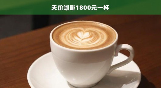 天价咖啡震撼来袭！奢华体验，一杯竟达1800元，不容错过！