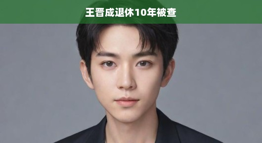 揭秘王晋成退休十年后落马真相，昔日荣光背后的隐秘故事浮出水面！