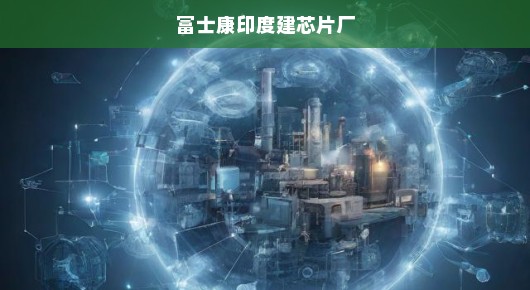 富士康印度建芯片厂，全球科技产业布局迈入新纪元，印度崛起成芯片制造新热点！