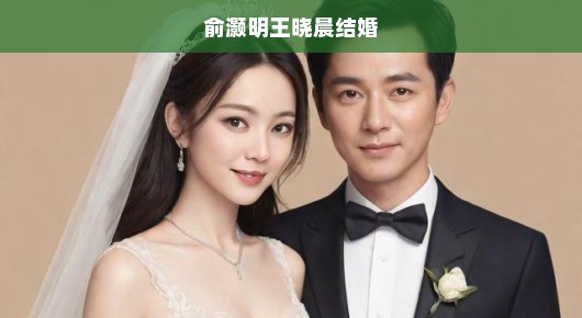 重磅！俞灏明与王晓晨秘密成婚，娱乐圈佳话震撼全网！