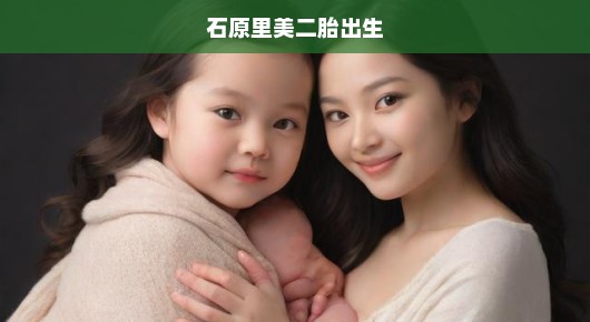 石原里美二胎诞生！幸福时刻，急切分享喜悦！满满的爱意溢于言表！