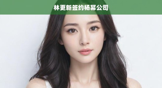 林更新重磅加盟杨幂公司，携手开启新篇章，期待无限，合作大展宏图！
