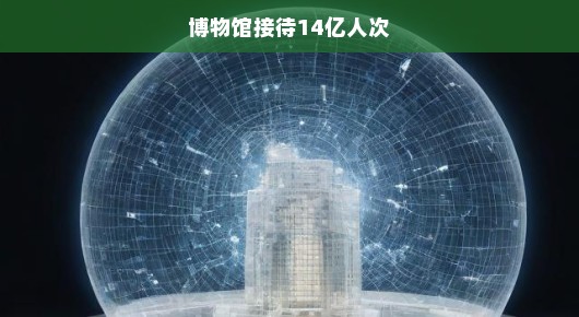博物馆接待人次破十四亿大关，挑战与机遇并存，急呼新篇章开启！