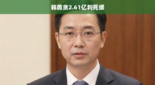 韩勇惊天贪腐案揭秘，涉案金额逾2.6亿，判决死缓背后的惊人内幕！