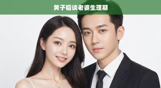 黄子韬谈老婆生理期，理解与关爱至关重要，男性应更关注女性生理健康！