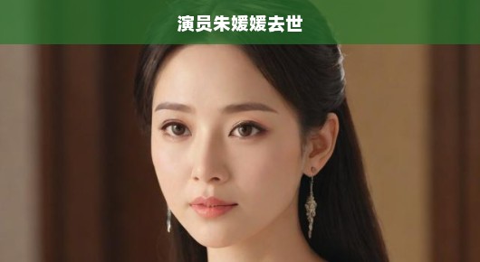 噩耗！演员朱媛媛突然离世，震惊演艺圈，哀悼之声四起！
