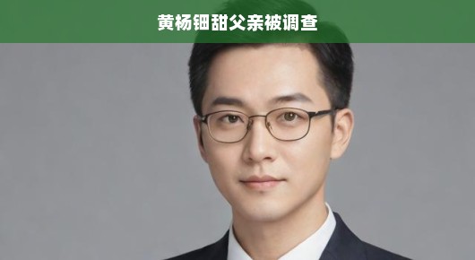 黄杨钿甜父亲被调查真相究竟如何？事件内幕揭秘！