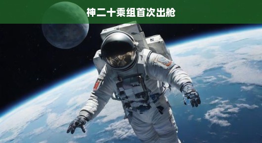 神二十乘组揭幕太空新纪元，首次出舱，探索宇宙边界刻不容缓！